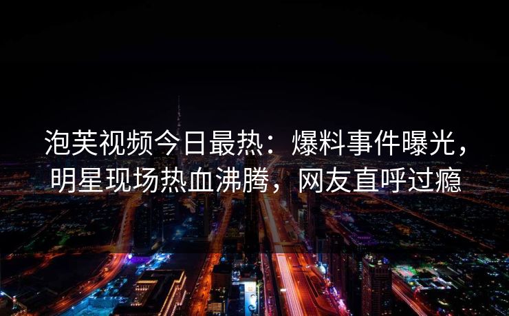 泡芙视频今日最热：爆料事件曝光，明星现场热血沸腾，网友直呼过瘾