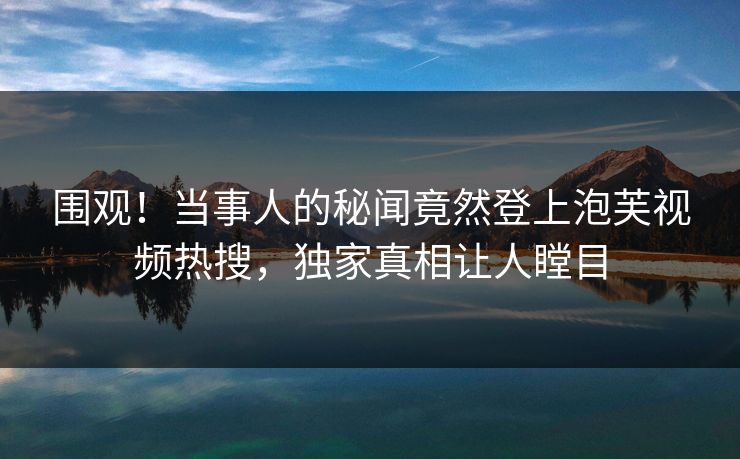 围观！当事人的秘闻竟然登上泡芙视频热搜，独家真相让人瞠目