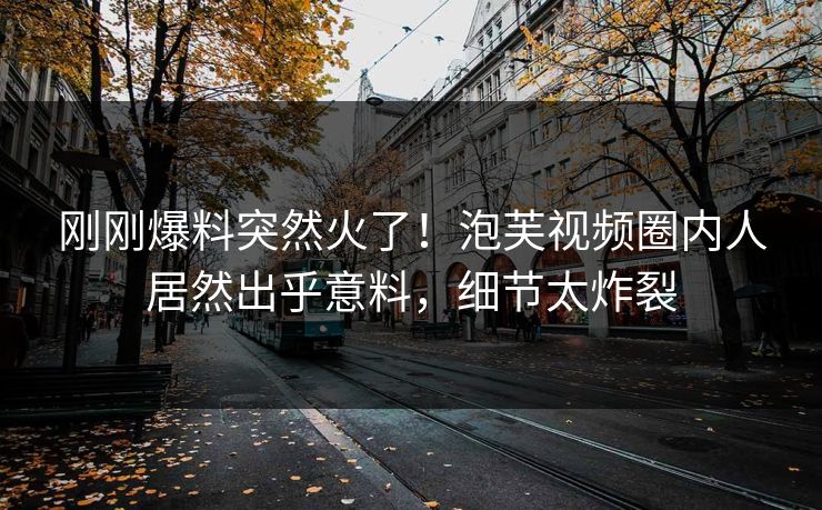 刚刚爆料突然火了！泡芙视频圈内人居然出乎意料，细节太炸裂