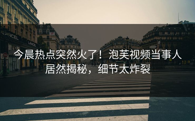 今晨热点突然火了！泡芙视频当事人居然揭秘，细节太炸裂