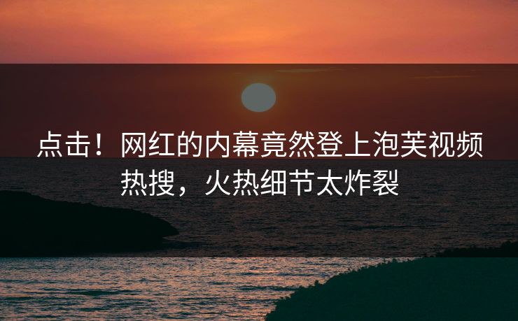 点击！网红的内幕竟然登上泡芙视频热搜，火热细节太炸裂