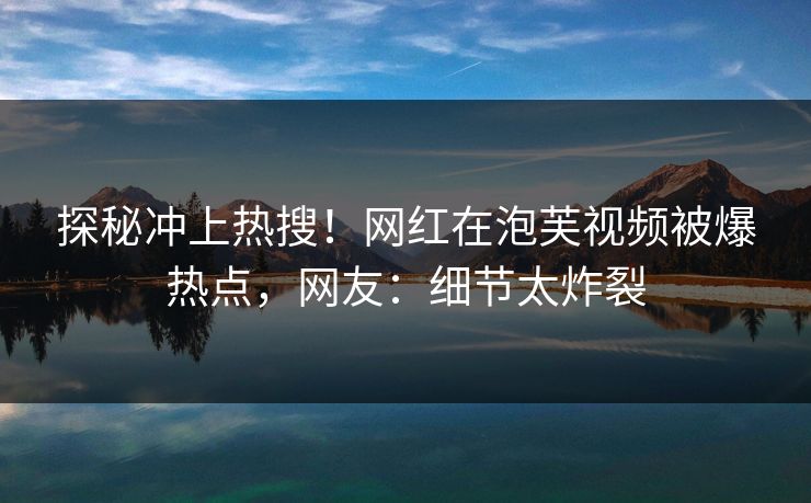 探秘冲上热搜！网红在泡芙视频被爆热点，网友：细节太炸裂