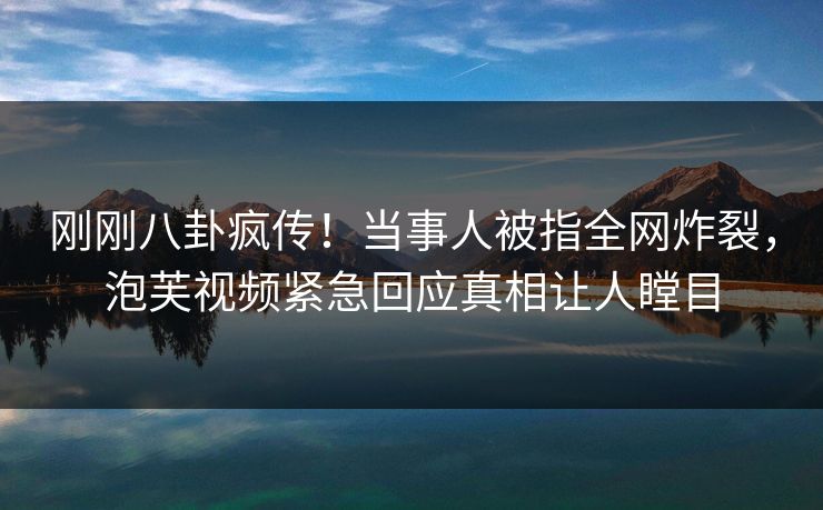 刚刚八卦疯传！当事人被指全网炸裂，泡芙视频紧急回应真相让人瞠目