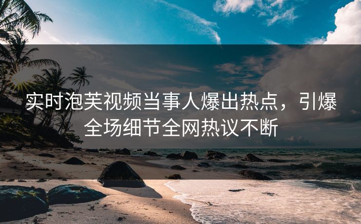 实时泡芙视频当事人爆出热点，引爆全场细节全网热议不断