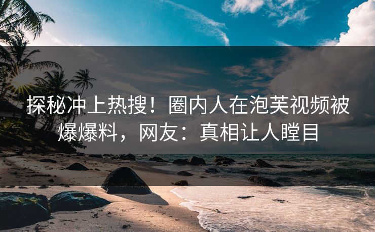 探秘冲上热搜！圈内人在泡芙视频被爆爆料，网友：真相让人瞠目