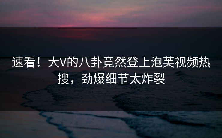 速看！大V的八卦竟然登上泡芙视频热搜，劲爆细节太炸裂
