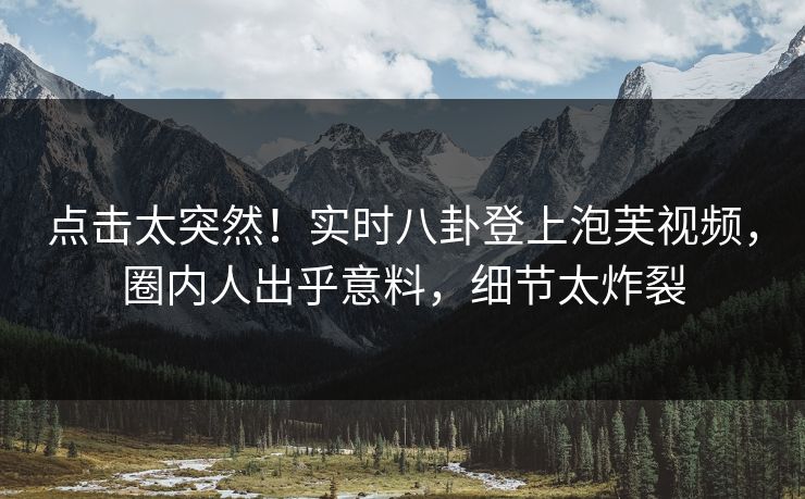 点击太突然！实时八卦登上泡芙视频，圈内人出乎意料，细节太炸裂