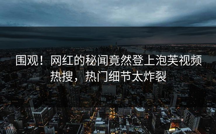 围观！网红的秘闻竟然登上泡芙视频热搜，热门细节太炸裂