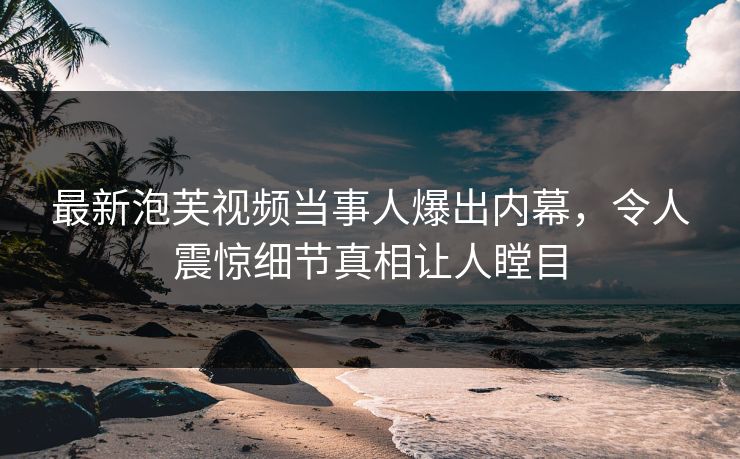最新泡芙视频当事人爆出内幕，令人震惊细节真相让人瞠目