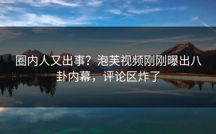 圈内人又出事？泡芙视频刚刚曝出八卦内幕，评论区炸了