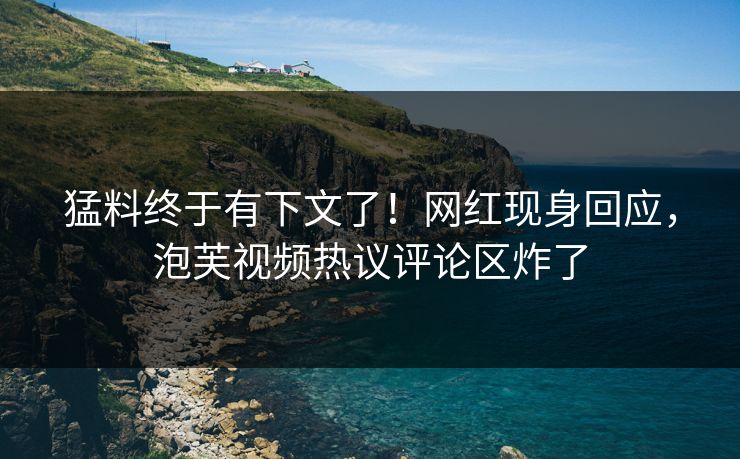 猛料终于有下文了！网红现身回应，泡芙视频热议评论区炸了