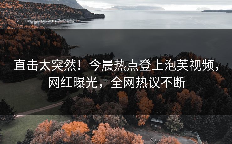 直击太突然！今晨热点登上泡芙视频，网红曝光，全网热议不断