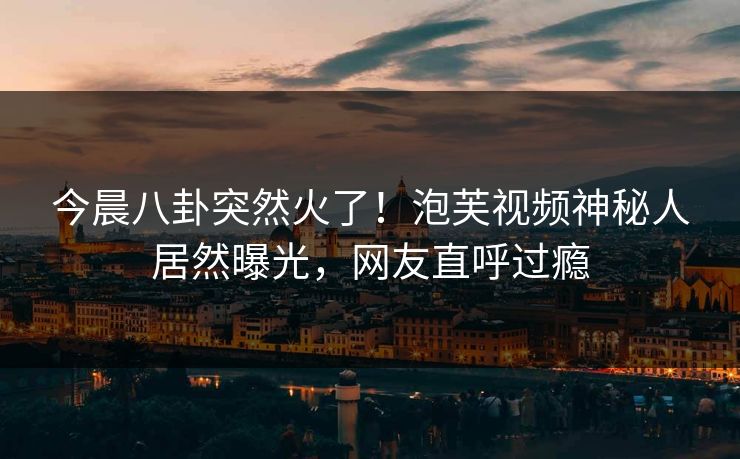 今晨八卦突然火了！泡芙视频神秘人居然曝光，网友直呼过瘾