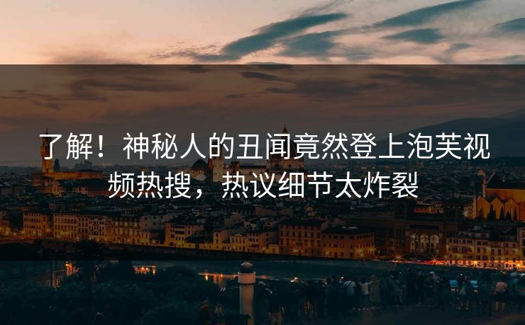 了解！神秘人的丑闻竟然登上泡芙视频热搜，热议细节太炸裂