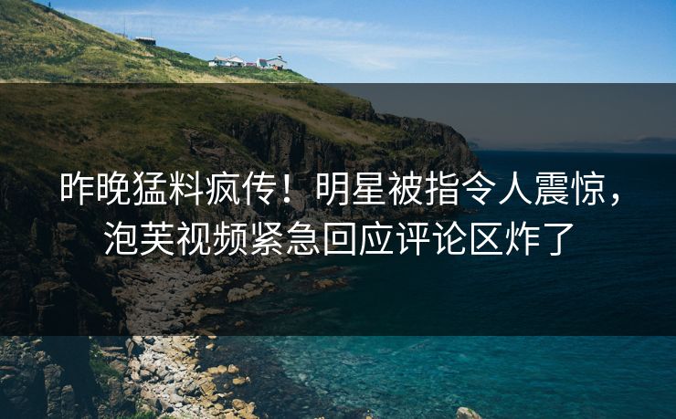 昨晚猛料疯传！明星被指令人震惊，泡芙视频紧急回应评论区炸了