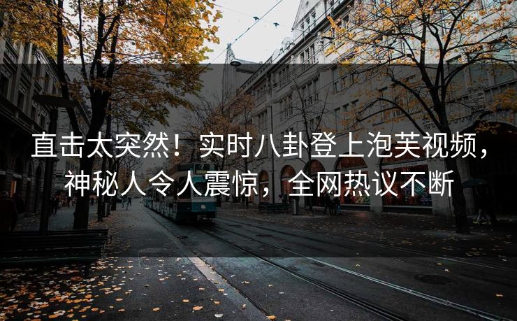 直击太突然！实时八卦登上泡芙视频，神秘人令人震惊，全网热议不断