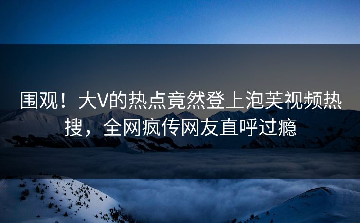 围观！大V的热点竟然登上泡芙视频热搜，全网疯传网友直呼过瘾