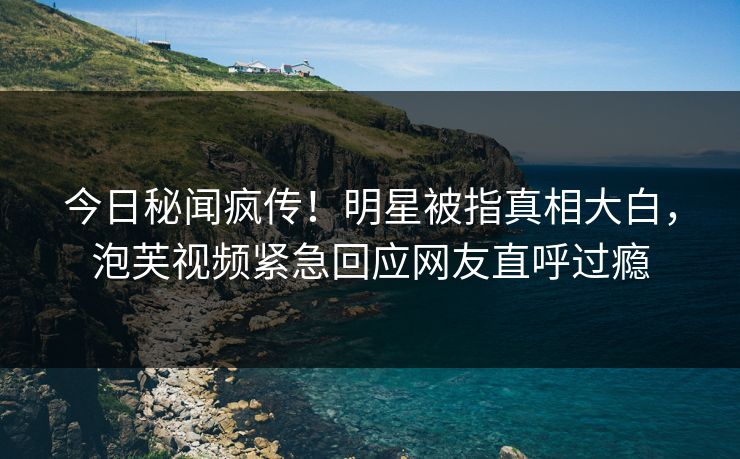 今日秘闻疯传！明星被指真相大白，泡芙视频紧急回应网友直呼过瘾