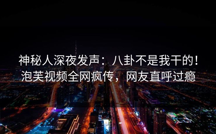神秘人深夜发声：八卦不是我干的！泡芙视频全网疯传，网友直呼过瘾