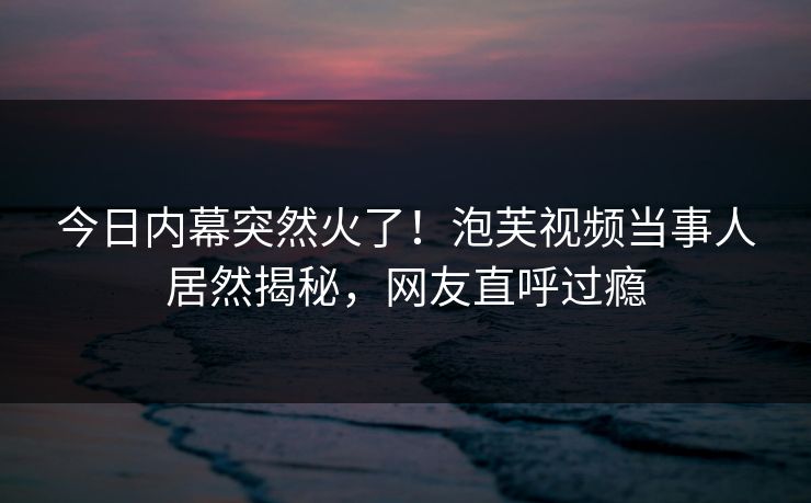 今日内幕突然火了！泡芙视频当事人居然揭秘，网友直呼过瘾