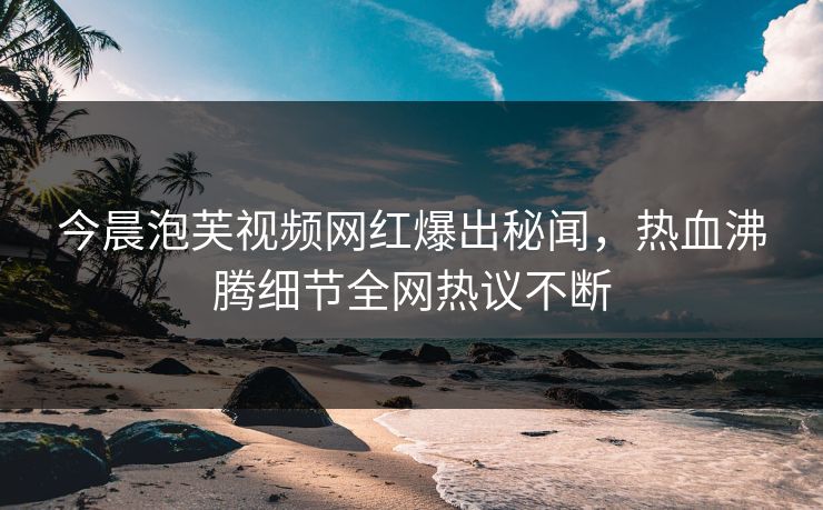 今晨泡芙视频网红爆出秘闻，热血沸腾细节全网热议不断