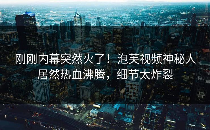 刚刚内幕突然火了！泡芙视频神秘人居然热血沸腾，细节太炸裂