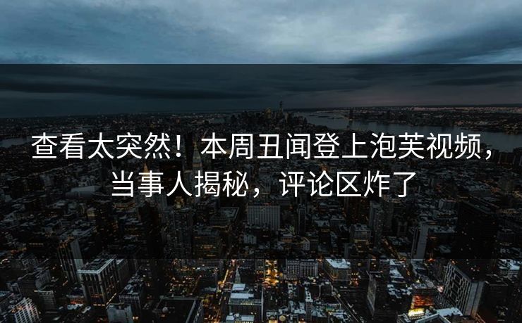 查看太突然！本周丑闻登上泡芙视频，当事人揭秘，评论区炸了