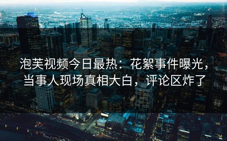 泡芙视频今日最热：花絮事件曝光，当事人现场真相大白，评论区炸了