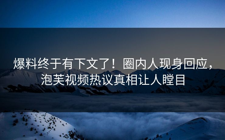 爆料终于有下文了！圈内人现身回应，泡芙视频热议真相让人瞠目