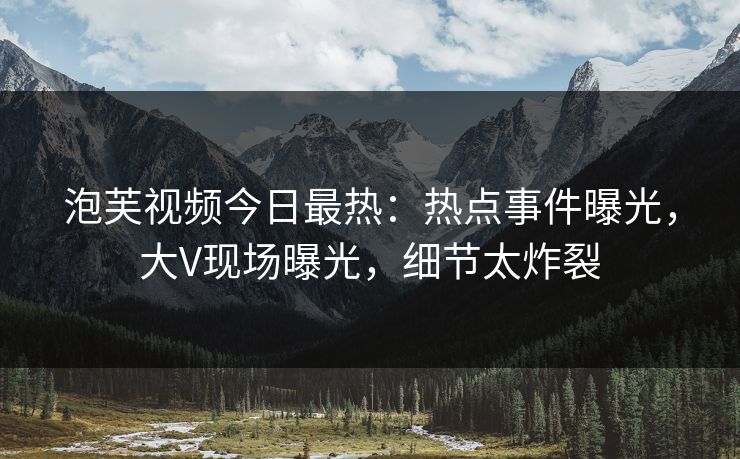 泡芙视频今日最热：热点事件曝光，大V现场曝光，细节太炸裂