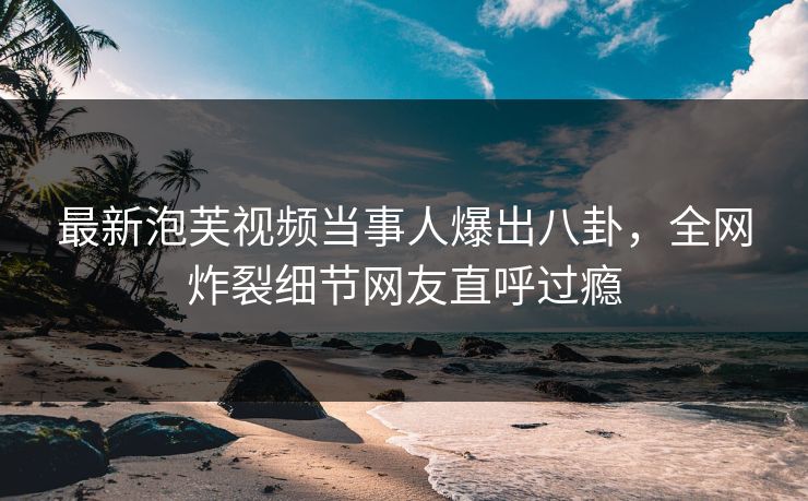 最新泡芙视频当事人爆出八卦，全网炸裂细节网友直呼过瘾