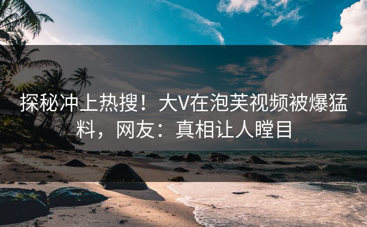 探秘冲上热搜！大V在泡芙视频被爆猛料，网友：真相让人瞠目