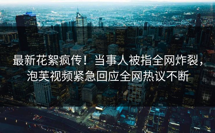 最新花絮疯传！当事人被指全网炸裂，泡芙视频紧急回应全网热议不断