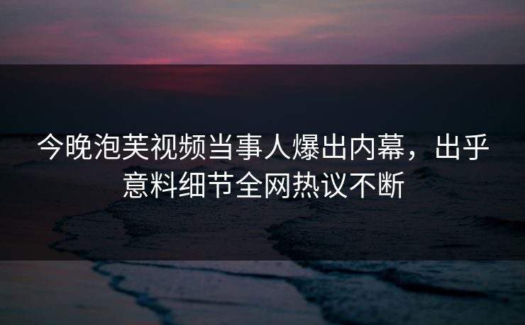 今晚泡芙视频当事人爆出内幕，出乎意料细节全网热议不断