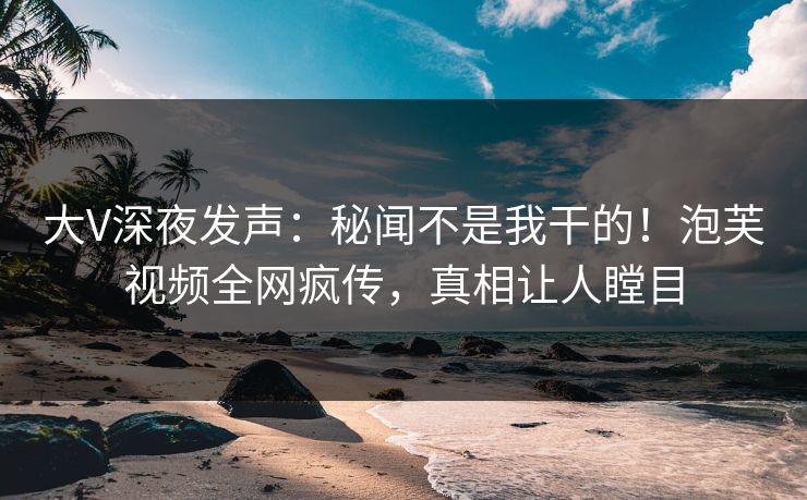 大V深夜发声：秘闻不是我干的！泡芙视频全网疯传，真相让人瞠目