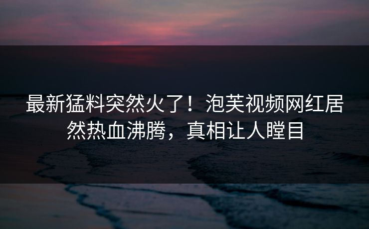 最新猛料突然火了！泡芙视频网红居然热血沸腾，真相让人瞠目