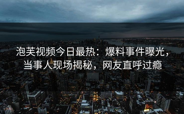 泡芙视频今日最热：爆料事件曝光，当事人现场揭秘，网友直呼过瘾