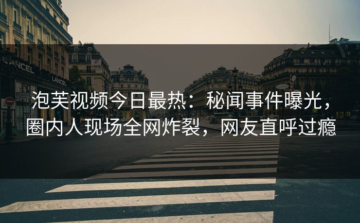 泡芙视频今日最热：秘闻事件曝光，圈内人现场全网炸裂，网友直呼过瘾