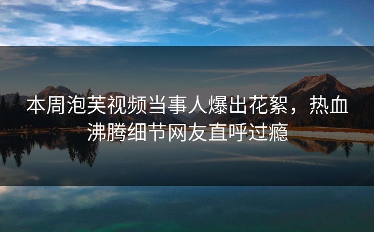 本周泡芙视频当事人爆出花絮，热血沸腾细节网友直呼过瘾