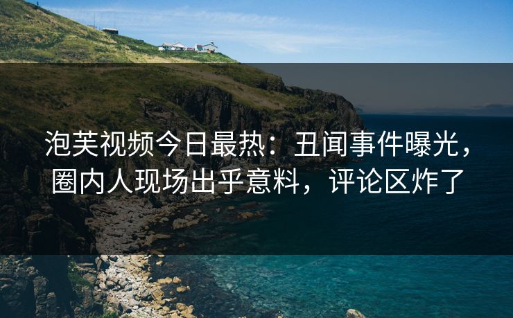泡芙视频今日最热：丑闻事件曝光，圈内人现场出乎意料，评论区炸了