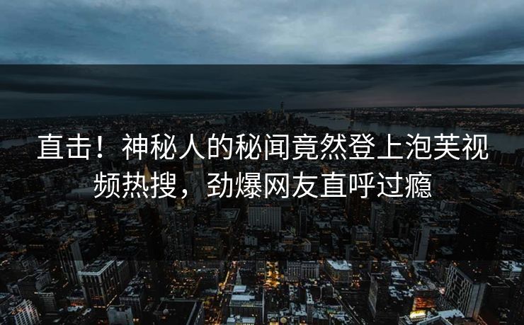 直击！神秘人的秘闻竟然登上泡芙视频热搜，劲爆网友直呼过瘾