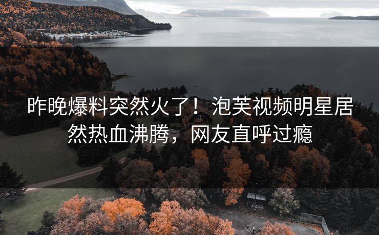昨晚爆料突然火了！泡芙视频明星居然热血沸腾，网友直呼过瘾