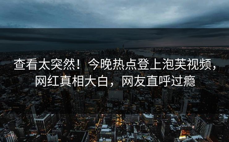 查看太突然！今晚热点登上泡芙视频，网红真相大白，网友直呼过瘾
