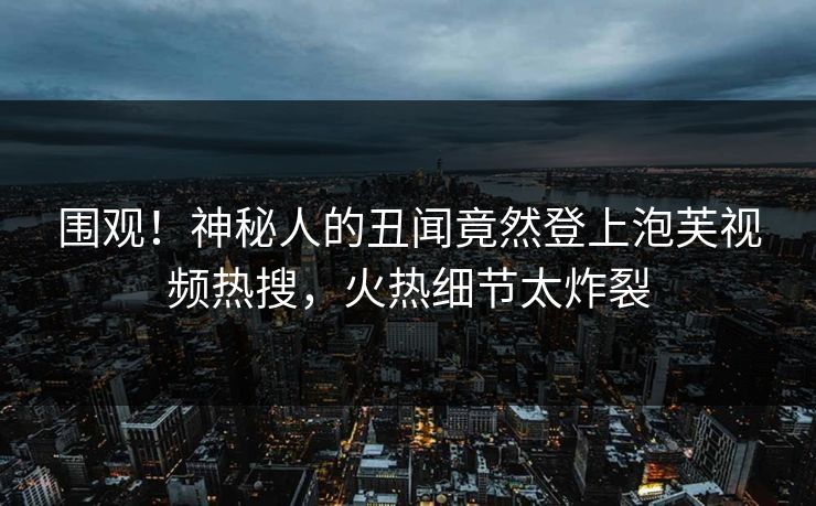 围观！神秘人的丑闻竟然登上泡芙视频热搜，火热细节太炸裂