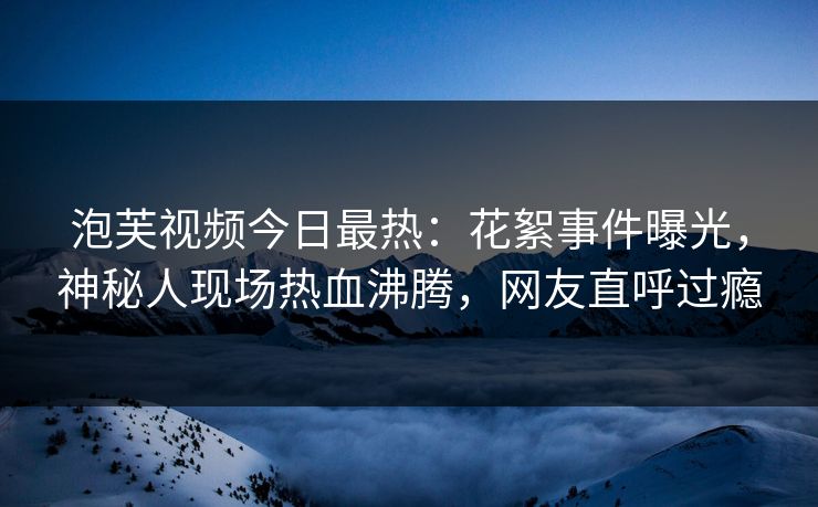 泡芙视频今日最热：花絮事件曝光，神秘人现场热血沸腾，网友直呼过瘾