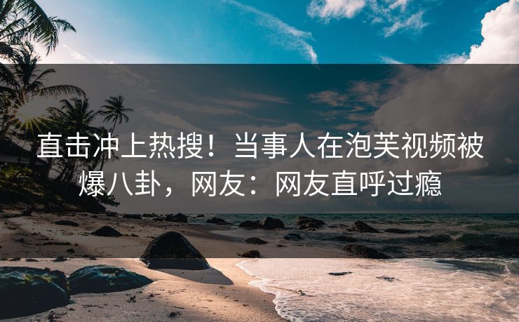 直击冲上热搜！当事人在泡芙视频被爆八卦，网友：网友直呼过瘾