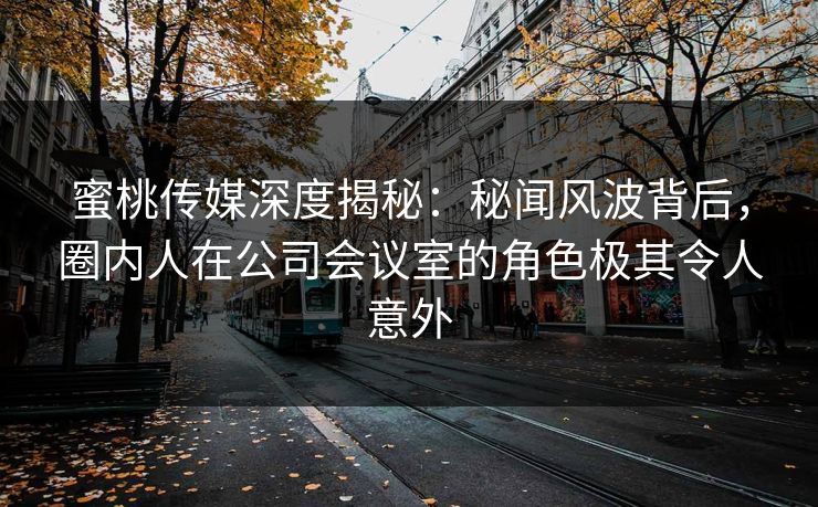 蜜桃传媒深度揭秘：秘闻风波背后，圈内人在公司会议室的角色极其令人意外