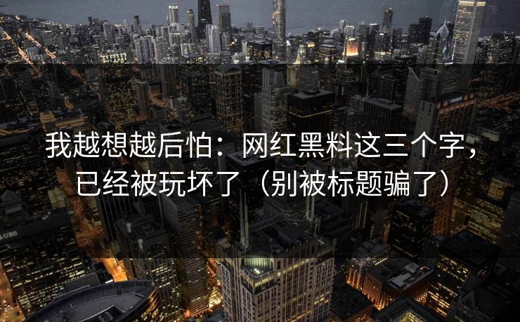 我越想越后怕：网红黑料这三个字，已经被玩坏了（别被标题骗了）