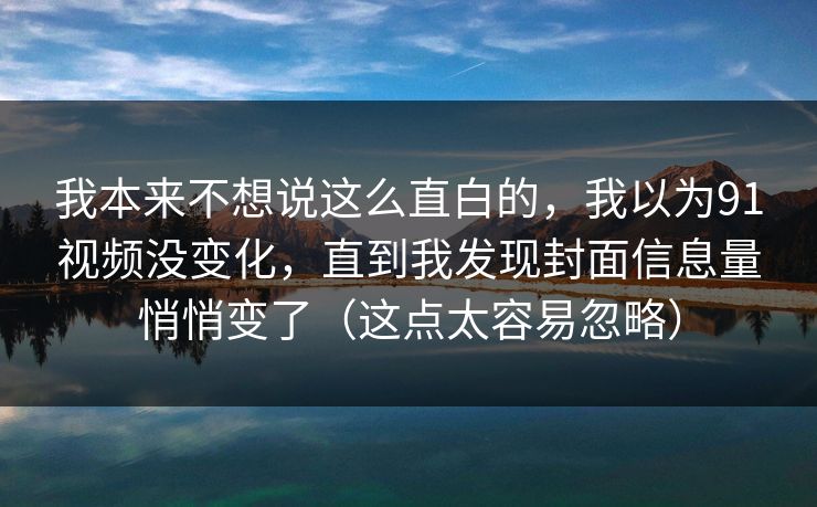 我本来不想说这么直白的，我以为91视频没变化，直到我发现封面信息量悄悄变了（这点太容易忽略）