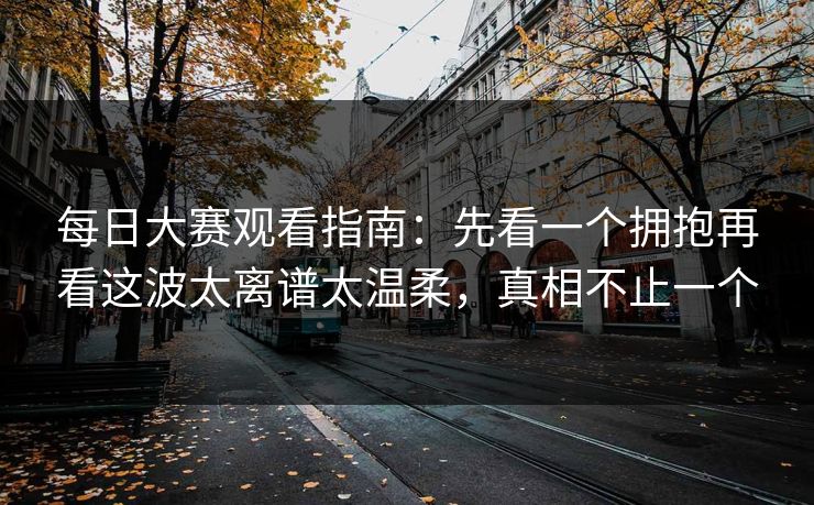 每日大赛观看指南:先看一个拥抱再看这波太离谱太温柔,真相不止一个 每日大赛观看指南:先看一个拥抱再看这波太离谱太温柔,真相不止一个